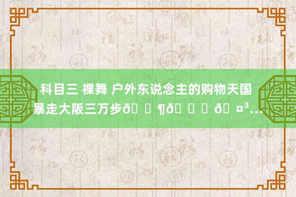 科目三 裸舞 户外东说念主的购物天国 暴走大阪三万步🚶💛🤳…