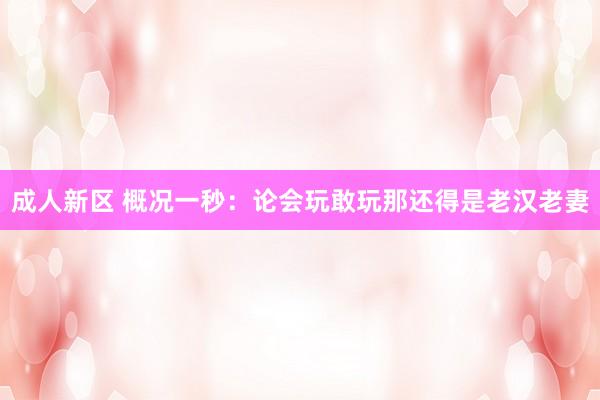 成人新区 概况一秒：论会玩敢玩那还得是老汉老妻