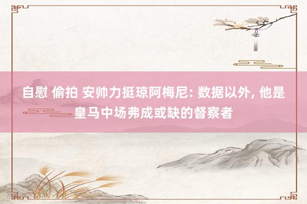 自慰 偷拍 安帅力挺琼阿梅尼: 数据以外， 他是皇马中场弗成或缺的督察者