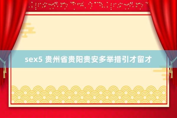 sex5 贵州省贵阳贵安多举措引才留才