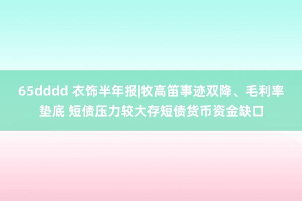 65dddd 衣饰半年报|牧高笛事迹双降、毛利率垫底 短债压力较大存短债货币资金缺口