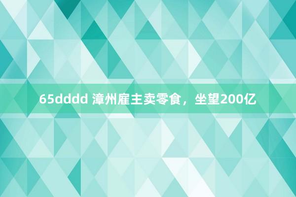 65dddd 漳州雇主卖零食，坐望200亿