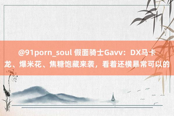 @91porn_soul 假面骑士Gavv：DX马卡龙、爆米花、焦糖饱藏来袭，看着还横暴常可以的