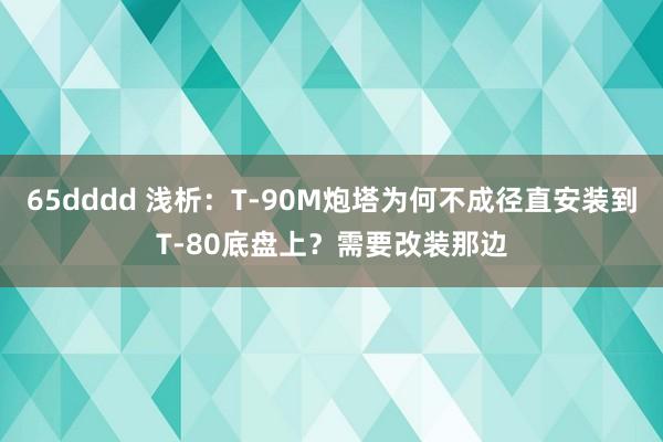 65dddd 浅析：T-90M炮塔为何不成径直安装到T-80底盘上？需要改装那边