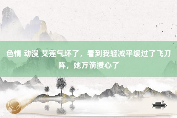 色情 动漫 艾莲气坏了，看到我轻减平缓过了飞刀阵，她万箭攒心了