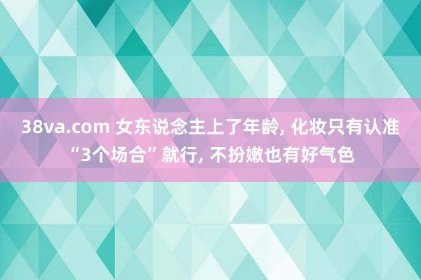 38va.com 女东说念主上了年龄， 化妆只有认准“3个场合”就行， 不扮嫩也有好气色