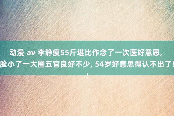 动漫 av 李静瘦55斤堪比作念了一次医好意思， 脸小了一大圈五官良好不少， 54岁好意思得认不出了!