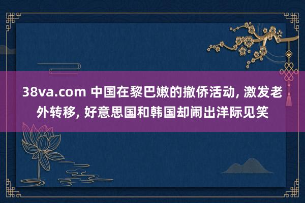 38va.com 中国在黎巴嫩的撤侨活动， 激发老外转移， 好意思国和韩国却闹出洋际见笑