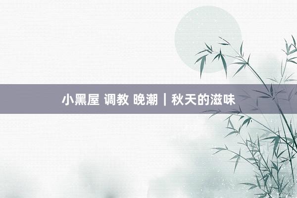小黑屋 调教 晚潮｜秋天的滋味