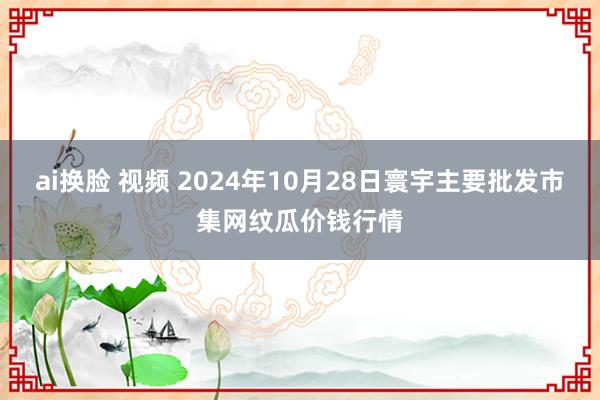 ai换脸 视频 2024年10月28日寰宇主要批发市集网纹瓜价钱行情