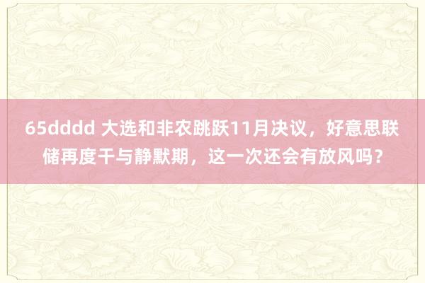 65dddd 大选和非农跳跃11月决议，好意思联储再度干与静默期，这一次还会有放风吗？