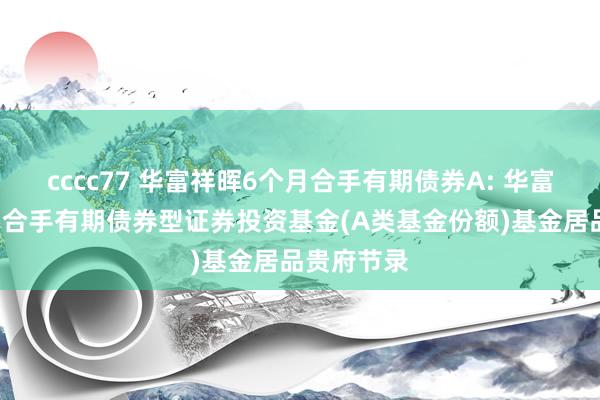 cccc77 华富祥晖6个月合手有期债券A: 华富祥晖6个月合手有期债券型证券投资基金(A类基金份额)基金居品贵府节录