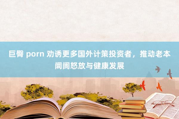 巨臀 porn 劝诱更多国外计策投资者，推动老本阛阓怒放与健康发展