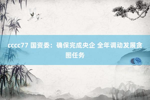 cccc77 国资委：确保完成央企 全年调动发展贪图任务