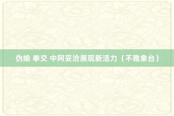 伪娘 拳交 中阿妥洽展现新活力（不雅象台）