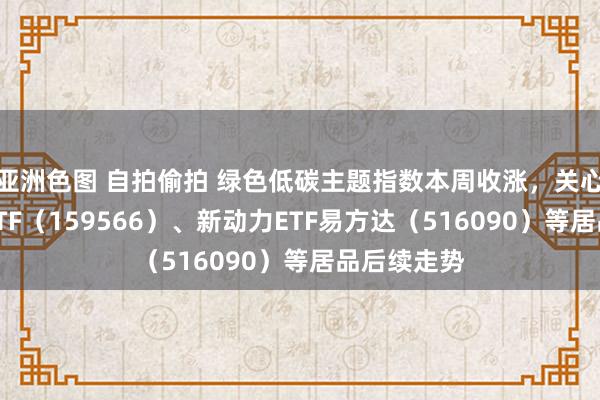 亚洲色图 自拍偷拍 绿色低碳主题指数本周收涨，关心储能电板ETF（159566）、新动力ETF易方达（516090）等居品后续走势