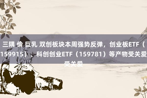 三隅 倫 巨乳 双创板块本周强势反弹，创业板ETF（159915）、科创创业ETF（159781）等产物受关爱
