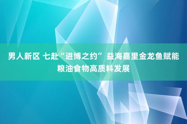 男人新区 七赴“进博之约” 益海嘉里金龙鱼赋能粮油食物高质料发展