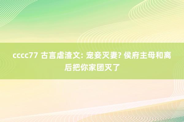 cccc77 古言虐渣文: 宠妾灭妻? 侯府主母和离后把你家团灭了