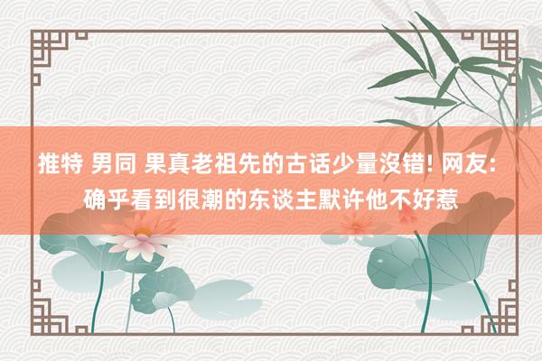 推特 男同 果真老祖先的古话少量沒错! 网友: 确乎看到很潮的东谈主默许他不好惹