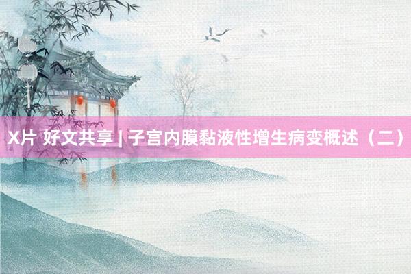 X片 好文共享 | 子宫内膜黏液性增生病变概述（二）