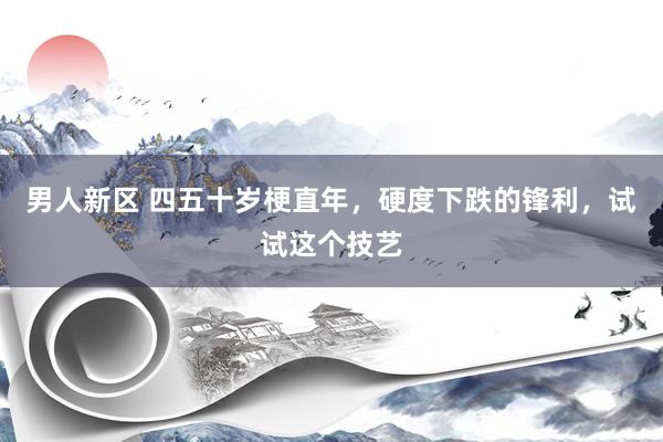 男人新区 四五十岁梗直年，硬度下跌的锋利，试试这个技艺