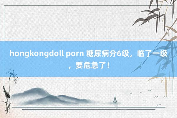hongkongdoll porn 糖尿病分6级，临了一级，要危急了！