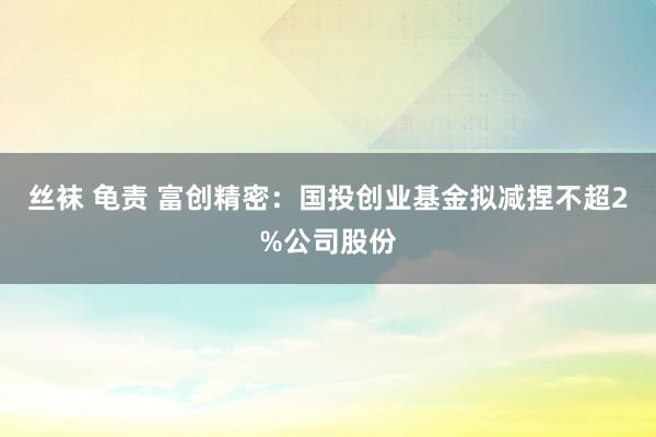 丝袜 龟责 富创精密：国投创业基金拟减捏不超2%公司股份