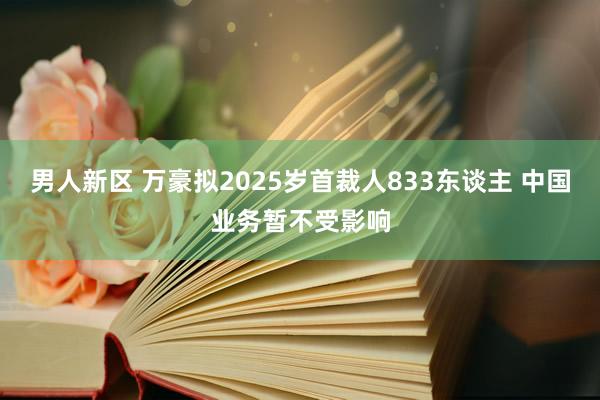 男人新区 万豪拟2025岁首裁人833东谈主 中国业务暂不受影响