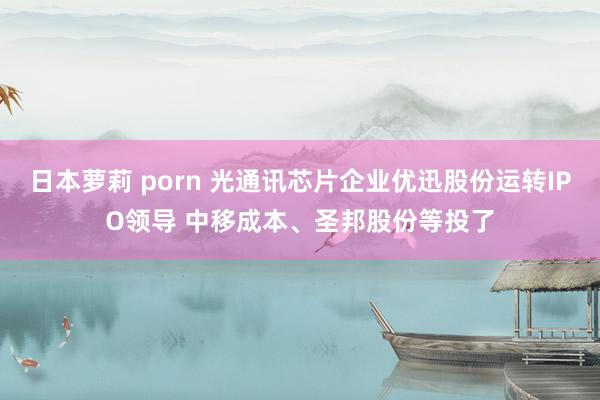 日本萝莉 porn 光通讯芯片企业优迅股份运转IPO领导 中移成本、圣邦股份等投了