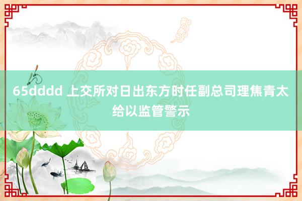65dddd 上交所对日出东方时任副总司理焦青太给以监管警示