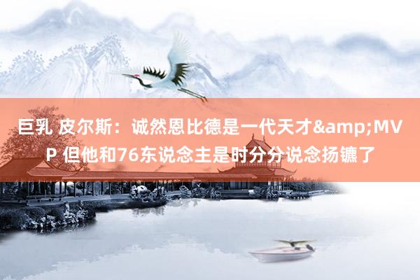 巨乳 皮尔斯：诚然恩比德是一代天才&MVP 但他和76东说念主是时分分说念扬镳了