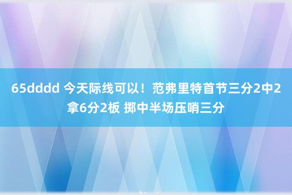 65dddd 今天际线可以！范弗里特首节三分2中2拿6分2板 掷中半场压哨三分