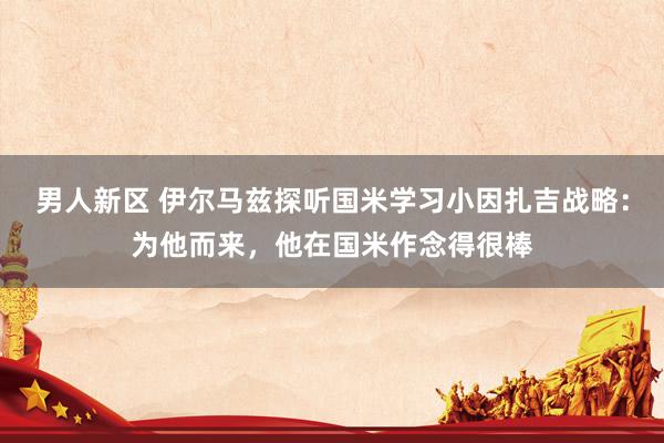 男人新区 伊尔马兹探听国米学习小因扎吉战略：为他而来，他在国米作念得很棒