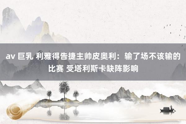 av 巨乳 利雅得告捷主帅皮奥利：输了场不该输的比赛 受塔利斯卡缺阵影响