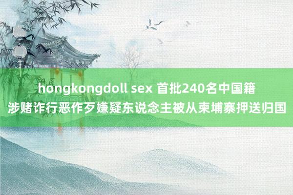 hongkongdoll sex 首批240名中国籍涉赌诈行恶作歹嫌疑东说念主被从柬埔寨押送归国