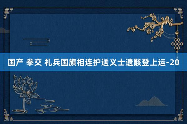 国产 拳交 礼兵国旗相连护送义士遗骸登上运-20