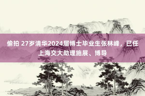 偷拍 27岁清华2024届博士毕业生张林峰，已任上海交大助理施展、博导