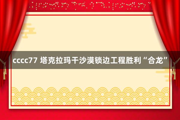 cccc77 塔克拉玛干沙漠锁边工程胜利“合龙”