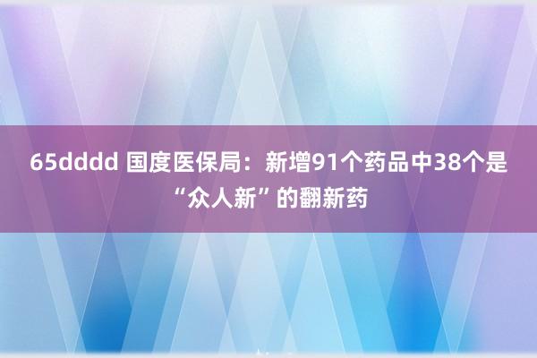 65dddd 国度医保局：新增91个药品中38个是“众人新”的翻新药