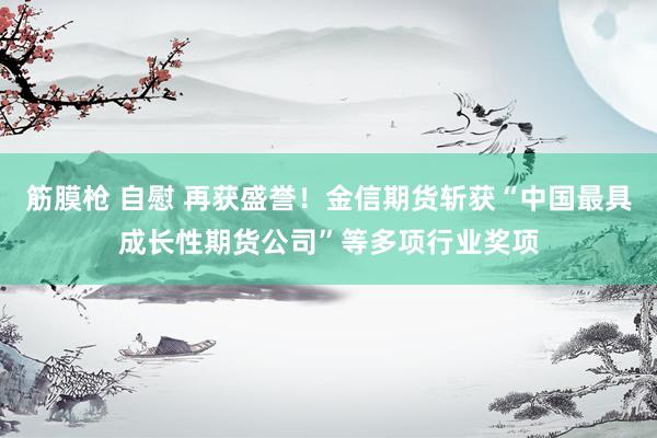 筋膜枪 自慰 再获盛誉！金信期货斩获“中国最具成长性期货公司”等多项行业奖项