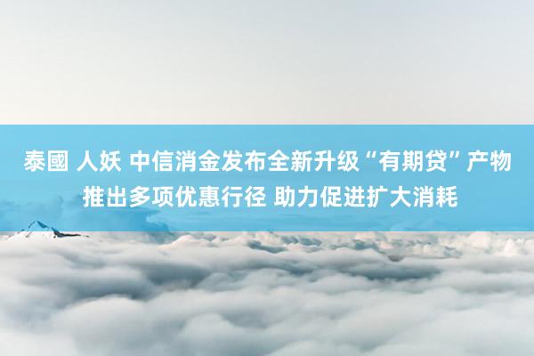 泰國 人妖 中信消金发布全新升级“有期贷”产物 推出多项优惠行径 助力促进扩大消耗