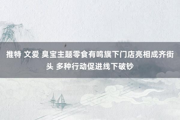 推特 文爱 臭宝主题零食有鸣旗下门店亮相成齐街头 多种行动促进线下破钞
