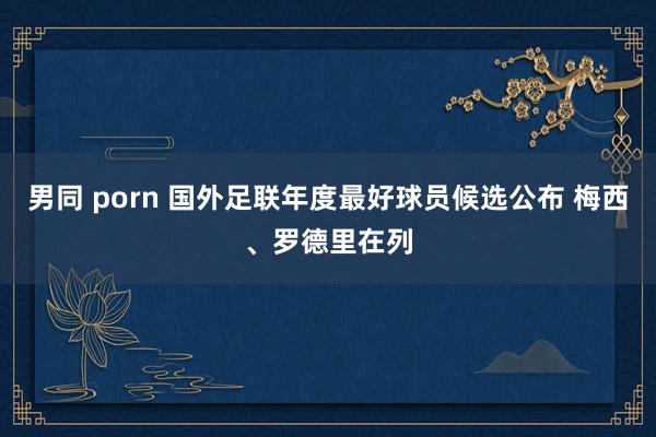 男同 porn 国外足联年度最好球员候选公布 梅西、罗德里在列
