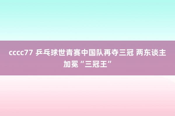 cccc77 乒乓球世青赛中国队再夺三冠 两东谈主加冕“三冠王”