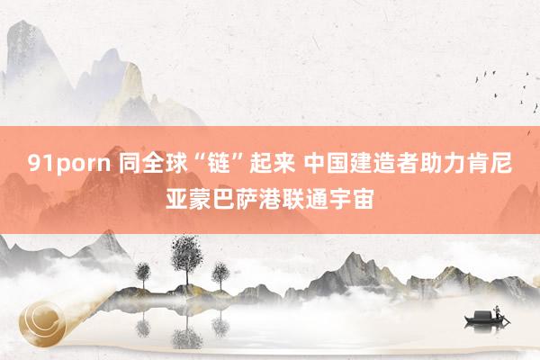 91porn 同全球“链”起来 中国建造者助力肯尼亚蒙巴萨港联通宇宙