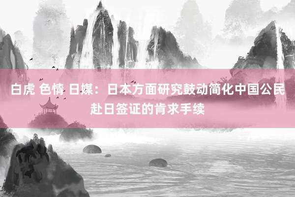 白虎 色情 日媒：日本方面研究鼓动简化中国公民赴日签证的肯求手续