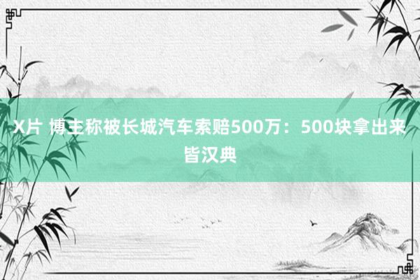 X片 博主称被长城汽车索赔500万：500块拿出来皆汉典