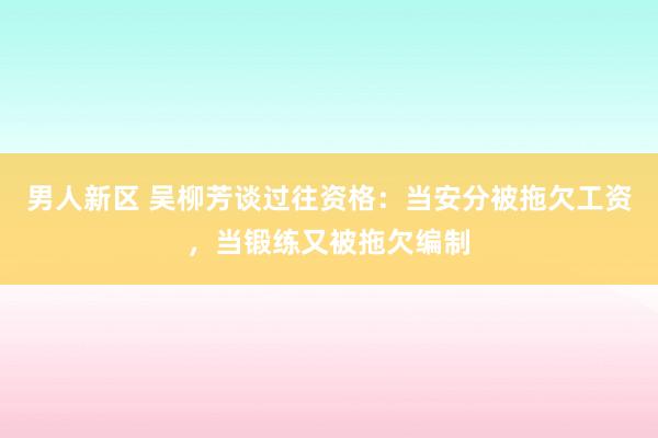 男人新区 吴柳芳谈过往资格：当安分被拖欠工资，当锻练又被拖欠编制