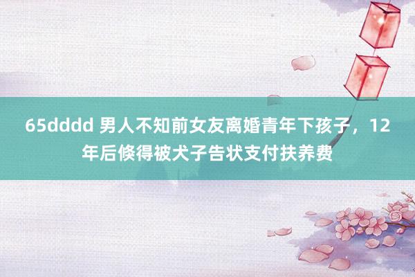 65dddd 男人不知前女友离婚青年下孩子，12年后倏得被犬子告状支付扶养费